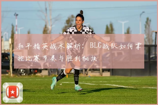 和平精英战术解析：BLG战队如何掌控比赛节奏与胜利秘诀