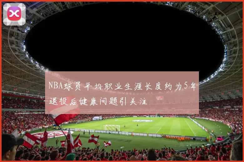 NBA球员平均职业生涯长度约为5年退役后健康问题引关注